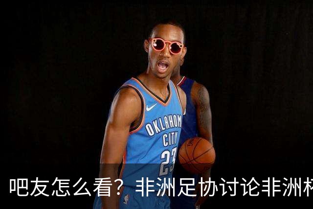 吧友怎么看？非洲足协讨论非洲杯是否改为4年制 大多仍希望2年1届
