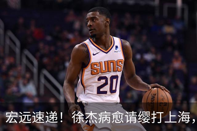 宏远速递！徐杰病愈请缨打上海，陈老板做重要决定，徐昕拉胯创纪录