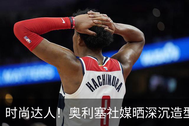 时尚达人！奥利塞社媒晒深沉造型，被赞“天生模特被迫当了球员”