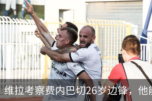 维拉考察费内巴切26岁边锋，他能解开左路轮换难题吗？