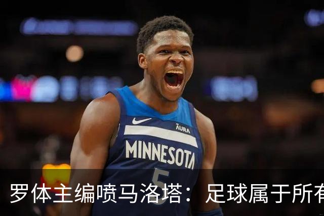 罗体主编喷马洛塔：足球属于所有人，意大利足球不能你说了算