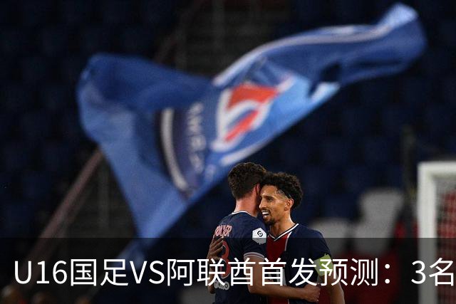 U16国足VS阿联酋首发预测：3名球员停赛 吴比乐坐镇 袁博涵领衔锋线